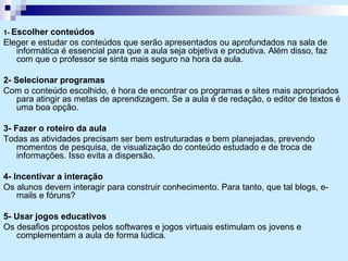1-  Escolher conteúdos  Eleger e estudar os conteúdos que serão apresentados ou aprofundados na sala de informática é essencial para que a aula seja objetiva e produtiva. Além disso, faz com que o professor se sinta mais seguro na hora da aula. 2- Selecionar programas Com o conteúdo escolhido, é hora de encontrar os programas e sites mais apropriados para atingir as metas de aprendizagem. Se a aula é de redação, o editor de textos é uma boa opção. 3- Fazer o roteiro da aula Todas as atividades precisam ser bem estruturadas e bem planejadas, prevendo momentos de pesquisa, de visualização do conteúdo estudado e de troca de informações. Isso evita a dispersão. 4- Incentivar a interação Os alunos devem interagir para construir conhecimento. Para tanto, que tal blogs, e-mails e fóruns? 5- Usar jogos educativos Os desafios propostos pelos softwares e jogos virtuais estimulam os jovens e complementam a aula de forma lúdica. 