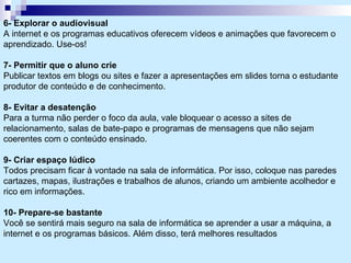 6- Explorar o audiovisual A internet e os programas educativos oferecem vídeos e animações que favorecem o aprendizado. Use-os! 7- Permitir que o aluno crie Publicar textos em blogs ou sites e fazer a apresentações em slides torna o estudante produtor de conteúdo e de conhecimento. 8- Evitar a desatenção Para a turma não perder o foco da aula, vale bloquear o acesso a sites de relacionamento, salas de bate-papo e programas de mensagens que não sejam coerentes com o conteúdo ensinado. 9- Criar espaço lúdico Todos precisam ficar à vontade na sala de informática. Por isso, coloque nas paredes cartazes, mapas, ilustrações e trabalhos de alunos, criando um ambiente acolhedor e rico em informações.  10- Prepare-se bastante Você se sentirá mais seguro na sala de informática se aprender a usar a máquina, a internet e os programas básicos. Além disso, terá melhores resultados 