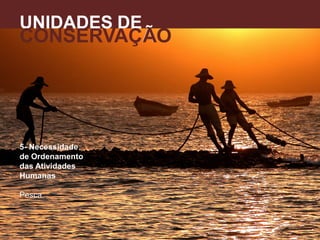 5- Necessidade
de Ordenamento
das Atividades
Humanas
Pesca.
UNIDADES DE
CONSERVAÇÃO
A
 