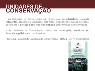 • As Unidades de Conservação são áreas com características naturais
relevantes, legalmente instituídas pelo Poder Público, com limites definidos,
destinadas à proteção dos recursos naturais (preservação x conservação).
• As Unidades de Conservação podem ser municipais, estaduais ou
federais, e públicas ou particulares.
• Sistema Nacional de Unidades de Conservação – SNUC (LEI N° 9.985/2000)
UNIDADES DE
CONSERVAÇÃO
A
 