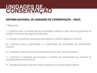 SISTEMA NACIONAL DE UNIDADES DE CONSERVAÇÃO – SNUC
• Objetivos:
I - contribuir para a manutenção da diversidade biológica e dos recursos genéticos no
território nacional e nas águas jurisdicionais;
II - proteger as espécies ameaçadas de extinção no âmbito regional e nacional;
III - contribuir para a preservação e a restauração da diversidade de ecossistemas
naturais;
IV - promover o desenvolvimento sustentável a partir dos recursos naturais;
V - promover a utilização dos princípios e práticas de conservação da natureza no
processo de desenvolvimento;
VI - proteger paisagens naturais e pouco alteradas de notável beleza cênica;
UNIDADES DE
CONSERVAÇÃO
A
 