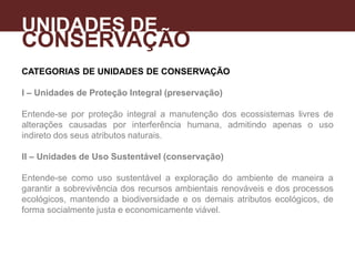CATEGORIAS DE UNIDADES DE CONSERVAÇÃO
I – Unidades de Proteção Integral (preservação)
Entende-se por proteção integral a manutenção dos ecossistemas livres de
alterações causadas por interferência humana, admitindo apenas o uso
indireto dos seus atributos naturais.
II – Unidades de Uso Sustentável (conservação)
Entende-se como uso sustentável a exploração do ambiente de maneira a
garantir a sobrevivência dos recursos ambientais renováveis e dos processos
ecológicos, mantendo a biodiversidade e os demais atributos ecológicos, de
forma socialmente justa e economicamente viável.
UNIDADES DE
CONSERVAÇÃO
A
 