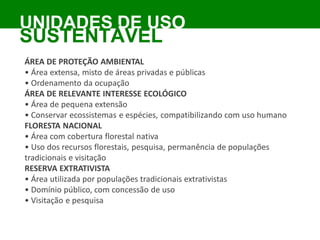 ÁREA DE PROTEÇÃO AMBIENTAL
• Área extensa, misto de áreas privadas e públicas
• Ordenamento da ocupação
ÁREA DE RELEVANTE INTERESSE ECOLÓGICO
• Área de pequena extensão
• Conservar ecossistemas e espécies, compatibilizando com uso humano
FLORESTA NACIONAL
• Área com cobertura florestal nativa
• Uso dos recursos florestais, pesquisa, permanência de populações
tradicionais e visitação
RESERVA EXTRATIVISTA
• Área utilizada por populações tradicionais extrativistas
• Domínio público, com concessão de uso
• Visitação e pesquisa
UNIDADES DE USO
SUSTENTÁVEL
 