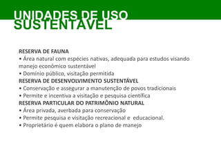 RESERVA DE FAUNA
• Área natural com espécies nativas, adequada para estudos visando
manejo econômico sustentável
• Domínio público, visitação permitida
RESERVA DE DESENVOLVIMENTO SUSTENTÁVEL
• Conservação e assegurar a manutenção de povos tradicionais
• Permite e incentiva a visitação e pesquisa científica
RESERVA PARTICULAR DO PATRIMÔNIO NATURAL
• Área privada, averbada para conservação
• Permite pesquisa e visitação recreacional e educacional.
• Proprietário é quem elabora o plano de manejo
UNIDADES DE USO
SUSTENTÁVEL
 