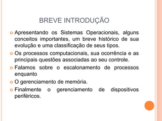 BREVE INTRODUÇÃO
 Apresentando os Sistemas Operacionais, alguns
conceitos importantes, um breve histórico de sua
evolução e uma classificação de seus tipos.
 Os processos computacionais, sua ocorrência e as
principais questões associadas ao seu controle.
 Falamos sobre o escalonamento de processos
enquanto
 O gerenciamento de memória.
 Finalmente o gerenciamento de dispositivos
periféricos.
 