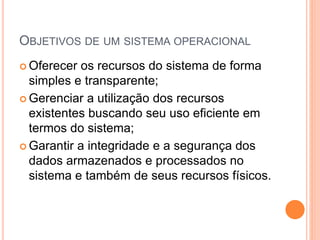 OBJETIVOS DE UM SISTEMA OPERACIONAL
 Oferecer os recursos do sistema de forma
simples e transparente;
 Gerenciar a utilização dos recursos
existentes buscando seu uso eficiente em
termos do sistema;
 Garantir a integridade e a segurança dos
dados armazenados e processados no
sistema e também de seus recursos físicos.
 