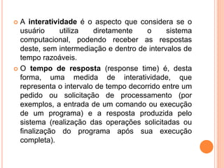  A interatividade é o aspecto que considera se o
usuário utiliza diretamente o sistema
computacional, podendo receber as respostas
deste, sem intermediação e dentro de intervalos de
tempo razoáveis.
 O tempo de resposta (response time) é, desta
forma, uma medida de interatividade, que
representa o intervalo de tempo decorrido entre um
pedido ou solicitação de processamento (por
exemplos, a entrada de um comando ou execução
de um programa) e a resposta produzida pelo
sistema (realização das operações solicitadas ou
finalização do programa após sua execução
completa).
 
