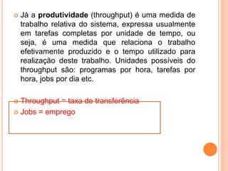  Já a produtividade (throughput) é uma medida de
trabalho relativa do sistema, expressa usualmente
em tarefas completas por unidade de tempo, ou
seja, é uma medida que relaciona o trabalho
efetivamente produzido e o tempo utilizado para
realização deste trabalho. Unidades possíveis do
throughput são: programas por hora, tarefas por
hora, jobs por dia etc.
 Throughput = taxa de transferência
 Jobs = emprego
 