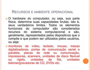 RECURSOS E AMBIENTE OPERACIONAL
 O hardware do computador, ou seja, sua parte
física, determina suas capacidades brutas, isto é,
seus verdadeiros limites. Todos os elementos
funcionais do computador são considerados
recursos do sistema computacional e são,
geralmente, representados pelos dispositivos que o
compõe e que podem ser utilizados pelos usuários,
ou seja:
 monitores de vídeo, teclado, mouse, mesas
digitalizadoras, portas de comunicação serial e
paralela, placas de rede ou comunicação,
impressoras, scanners, unidades de disco flexível
ou rígido, unidades de fita, unidades
leitoras/gravadoras de CD, DVDs etc.
 
