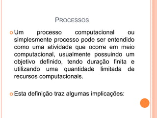 PROCESSOS
 Um processo computacional ou
simplesmente processo pode ser entendido
como uma atividade que ocorre em meio
computacional, usualmente possuindo um
objetivo definido, tendo duração finita e
utilizando uma quantidade limitada de
recursos computacionais.
 Esta definição traz algumas implicações:
 