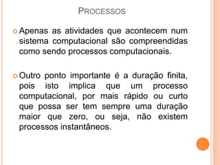PROCESSOS
 Apenas as atividades que acontecem num
sistema computacional são compreendidas
como sendo processos computacionais.
 Outro ponto importante é a duração finita,
pois isto implica que um processo
computacional, por mais rápido ou curto
que possa ser tem sempre uma duração
maior que zero, ou seja, não existem
processos instantâneos.
 