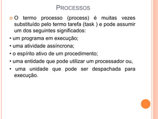 PROCESSOS
 O termo processo (process) é muitas vezes
substituído pelo termo tarefa (task ) e pode assumir
um dos seguintes significados:
• um programa em execução;
• uma atividade assíncrona;
• o espírito ativo de um procedimento;
• uma entidade que pode utilizar um processador ou,
• uma unidade que pode ser despachada para
execução.
 