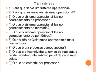 EXERCÍCIOS
 1) Para que serve um sistema operacional?
 2) Para que usamos um sistema operacional?
 3) O que o sistema operacional faz no
gerenciamento de processo?
 4) O que o sistema operacional faz no
gerenciamento de memória?
 5) O que o sistema operacional faz no
gerenciamento de periféricos?
 6) Quais são os 3 sistemas operacionais mais
conhecidos?
 7) O que é um processo computacional?
 8) O que é a interatividade, tempo de resposta e
produtividade? Fale sobre o papel de cada uma
delas.
 9) O que se entende por processo?
 