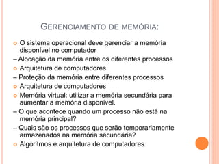GERENCIAMENTO DE MEMÓRIA:
 O sistema operacional deve gerenciar a memória
disponível no computador
– Alocação da memória entre os diferentes processos
 Arquitetura de computadores
– Proteção da memória entre diferentes processos
 Arquitetura de computadores
 Memória virtual: utilizar a memória secundária para
aumentar a memória disponível.
– O que acontece quando um processo não está na
memória principal?
– Quais são os processos que serão temporariamente
armazenados na memória secundária?
 Algoritmos e arquitetura de computadores
 
