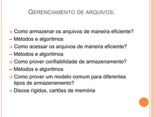 GERENCIAMENTO DE ARQUIVOS:
 Como armazenar os arquivos de maneira eficiente?
– Métodos e algoritmos
 Como acessar os arquivos de maneira eficiente?
– Métodos e algoritmos
 Como prover confiabilidade de armazenamento?
– Métodos e algoritmos
 Como prover um modelo comum para diferentes
tipos de armazenamento?
– Discos rígidos, cartões de memória
 