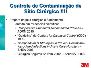 Controle de Contaminação de Sítio Cirúrgico !!!! Preparo da pele cirúrgica é fundamental: Pautada em evidências científicas Perioperative Standards Recomended Pratices  – AORN 2010 “ Guideline” do  Centers for Diseases Control  (CDC) 1999. Compendium of Strategies to Prevent Healthcare- Associated Infections in Acute Care Hospitals –  SHEA 2008 Cirurgias Seguras Salvam Vidas – ANVISA - 2009 