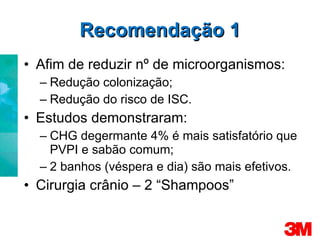 Recomendação 1 Afim de reduzir nº de microorganismos: Redução colonização; Redução do risco de ISC. Estudos demonstraram: CHG degermante 4% é mais satisfatório que PVPI e sabão comum; 2 banhos (véspera e dia) são mais efetivos. Cirurgia crânio – 2 “Shampoos” 