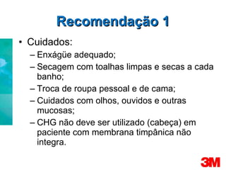 Recomendação 1 Cuidados: Enxágüe adequado; Secagem com toalhas limpas e secas a cada banho; Troca de roupa pessoal e de cama; Cuidados com olhos, ouvidos e outras mucosas; CHG não deve ser utilizado (cabeça) em paciente com membrana timpânica não integra. 