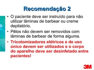 Recomendação 2 O paciente deve ser instruído para não utilizar lâminas de barbear ou creme depilatório. Pêlos não devem ser removidos com lâminas de barbear de forma alguma. Tricotomizadores elétricos e de uso único devem ser utilizados e o corpo do aparelho deve ser desinfetado entre pacientes! 