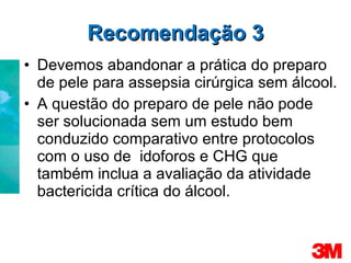Recomendação 3 Devemos abandonar a prática do preparo de pele para assepsia cirúrgica sem álcool. A questão do preparo de pele não pode ser solucionada sem um estudo bem conduzido comparativo entre protocolos com o uso de  idoforos e CHG que também inclua a avaliação da atividade bactericida crítica do álcool. 