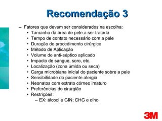Fatores que devem ser considerados na escolha: Tamanho da área de pele a ser tratada Tempo de contato necessário com a pele Duração do procedimento cirúrgico Método de Aplicação Volume de anti-séptico aplicado Impacto de sangue, soro, etc. Localização (zona úmida ou seca) Carga microbiana inicial do paciente sobre a pele Sensibilidade do paciente alergia Neonatos com extrato córneo imaturo Preferências do cirurgião Restrições: EX: álcool e GIN; CHG e olho Recomendação 3 