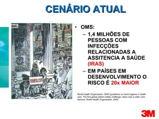 CENÁRIO ATUAL OMS: 1,4 MILHÕES DE PESSOAS COM INFECÇÕES RELACIONADAS A ASSITENCIA A SAÚDE  (IRAS) EM PAÍSES EM DESENVOLVIMENTO O RISCO É  20x MAIOR World Health Organization. WHO guidelines on hand hygiene in health care. The first global patient safety challenge: clean care is safer care. Geneva: World Health Organization; 2009. 
