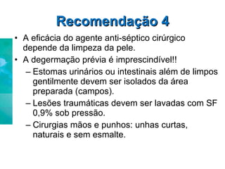 Recomendação 4 A eficácia do agente anti-séptico cirúrgico depende da limpeza da pele. A degermação prévia é imprescindível!! Estomas urinários ou intestinais além de limpos gentilmente devem ser isolados da área preparada (campos). Lesões traumáticas devem ser lavadas com SF 0,9% sob pressão. Cirurgias mãos e punhos: unhas curtas, naturais e sem esmalte. 
