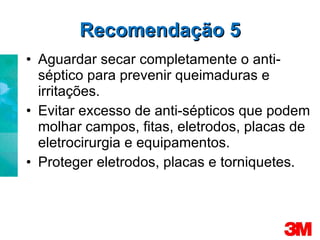 Recomendação 5 Aguardar secar completamente o anti-séptico para prevenir queimaduras e irritações. Evitar excesso de anti-sépticos que podem molhar campos, fitas, eletrodos, placas de eletrocirurgia e equipamentos. Proteger eletrodos, placas e torniquetes. 