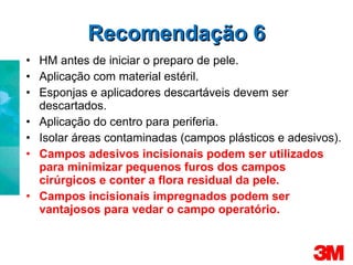 Recomendação 6 HM antes de iniciar o preparo de pele. Aplicação com material estéril. Esponjas e aplicadores descartáveis devem ser descartados. Aplicação do centro para periferia. Isolar áreas contaminadas (campos plásticos e adesivos). Campos adesivos incisionais podem ser utilizados para minimizar pequenos furos dos campos cirúrgicos e conter a flora residual da pele. Campos incisionais impregnados podem ser vantajosos para vedar o campo operatório. 