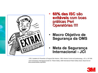 60% das ISC  são  evitáveis  com boas práticas Peri Operatórias !!!! Macro Objetivo de Segurança da OMS Meta de Segurança Internacional - JCI - CDC. Guideline for Prevention of Surgical Site Infection, 1999. Infection Control and epidemiology, v.20, p. 247-280. - Joint Commission International Center for  Patient Safety. 2008 International Patient Safety Goals. Disponível em www.jcipatientsafety.org/29083/ 