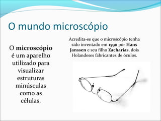 O microscópio
é um aparelho
utilizado para
visualizar
estruturas
minúsculas
como as
células.
Acredita-se que o microscópio tenha
sido inventado em 1590 por Hans
Janssen e seu filho Zacharias, dois
Holandeses fabricantes de óculos.
 