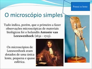 Tudo indica, porém, que o primeiro a fazer
observações microscópicas de materiais
biológicos foi o holandês Antonie van
Leeuwenhoek (1632 - 1723).
Os microscópios de
Leeuwenhoek eram
dotados de uma única
lente, pequena e quase
esférica.
Possui 01 lente
 
