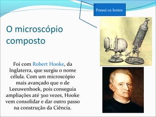 Foi com Robert Hooke, da
Inglaterra, que surgiu o nome
célula. Com um microscópio
mais avançado que o de
Leeuwenhoek, pois conseguia
ampliações até 300 vezes, Hooke
vem consolidar e dar outro passo
na construção da Ciência.
Possui 02 lentes
 