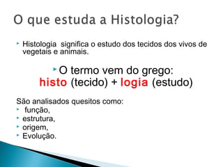  Histologia  significa o estudo dos tecidos dos vivos de
vegetais e animais.
 O termo vem do grego:
 histo (tecido) + logia (estudo)
São analisados quesitos como:
 função,
 estrutura,
 origem,
 Evolução.
 