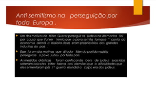 Anti semitismo na perseguição por
toda Europa .
 Um dos motivos de Hitler Querer perseguir os Judeus na Alemanha foi
por causa que Fuhrer temia que o povo semita tomasse “ conta da
economia alemã a maioria deles eram proprietários das grandes
industrias do país .
 Esse foi um dos motivos que ditador líder do partido nazista
perseguisse o povo judeu por todo país.
 As medidas drásticas foram confiscando bens de judeus suas lojas
sofreram boicotes Hitler falava aos alemães que a dificuldades que
eles enfrentaram pós 1° guerra mundial a culpa era dos judeus .
 