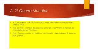 A 2º Guerra Mundial
 A 2º Guerra mundial foi um marco na sociedade contemporânea
1939 a 1945 .
 Este conflito milhões de pessoas sofreram e sentiram a tristeza da
crueldade do ser humano .
 Esta Guerra mudou a politica do mundo dividindo em 2 eixos no
pós guerra .
 