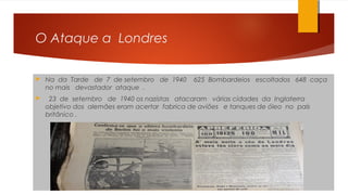O Ataque a Londres
 Na da Tarde de 7 de setembro de 1940 625 Bombardeios escoltados 648 caça
no mais devastador ataque .
 23 de setembro de 1940 os nazistas atacaram várias cidades da Inglaterra
objetivo dos alemães eram acertar fabrica de aviões e tanques de óleo no país
britânico .
 