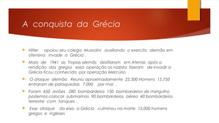 A conquista da Grécia
 Hitler apoiou seu colega Mussolini auxiliando o exercito alemão em
ofensiva invade a Grécia .
 Maio de 1941 as Tropas alemãs desfilaram em Atenas após a
rendição dos gregos essa operação os nazista fizeram de invadir a
Grécia ficou conhecida por operação Mercúrio .
 O ataque alemão Reuniu aproximadamente 22.500 Homens 15.750
entraram de paraquedas 7.000 por mar .
 Foram 650 aviões 280 bombardeios 150 bombardeios de mergulho
podemos colocar submarinos 90 bombardeios aéreo 40 bombardeios
terrestre com tanques .
 Esse ataque do eixo a Grécia culminou na morte 15.000 homens
gregos e ingleses
 