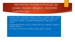 Alemanha invade a França os
países baixos Bélgica , Holanda
Luxemburgo .
 Maio de 1940 os alemães invadem a França os países baixos no dia
10 de junho os germânicos dominam e conquistam a maior parte
do território Frances a população desesperada foge para o
interior .
 O Bombardeio interior a Paris matando 300 civis deixando algumas
pessoas feridas .
 Em Junho do mesmo ano a Itália declara guerra a França .
 