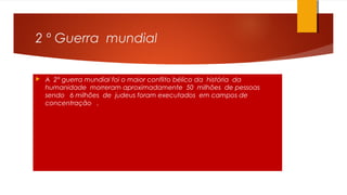 2 º Guerra mundial
 A 2° guerra mundial foi o maior conflito bélico da história da
humanidade morreram aproximadamente 50 milhões de pessoas
sendo 6 milhões de judeus foram executados em campos de
concentração .
 