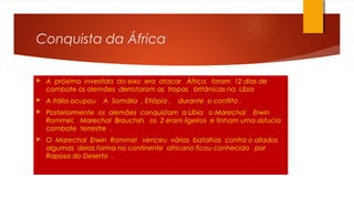 Conquista da África
 A próxima investida do eixo era atacar África foram 12 dias de
combate os alemães derrotaram as tropas britânicas na Líbia
 A Itália ocupou A Somália , Etiópia , durante o conflito .
 Posteriormente os alemães conquistam a Líbia o Marechal Erwin
Rommel, Marechal Brauchsh os 2 eram ligeiros e tinham uma astucia
combate terrestre .
 O Marechal Erwin Rommel venceu várias batalhas contra o aliados
algumas delas forma no continente africano ficou conhecido por
Raposa do Deserto .
 