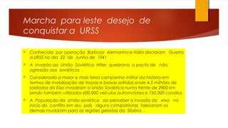 Marcha para leste desejo de
conquistar a URSS
 Conhecida por operação Barbosa Alemanha e Itália declaram Guerra
a URSS no dia 22 de Junho de 1941 .
 A Invasão ao União Soviética Hitler quebrava o pacto de não
agressão aos soviéticos .
 Considerada a maior e mais feroz campanha militar da história em
termos de mobilização de tropas e baixas sofridas,onde 4,5 milhões de
soldados do Eixo invadiram a União Soviética numa frente de 2900 km
sendo também utilizados 600.000 veículos automotores e 750.000 cavalos.
 A População da União soviética ao perceber a invasão do eixo no
inicio do conflito em seu país alguns compatriotas faleceram os
demais mudaram para as regiões geladas da Sibéria .
 