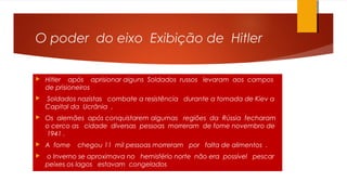 O poder do eixo Exibição de Hitler
 Hitler após aprisionar alguns Soldados russos levaram aos campos
de prisioneiros
 Soldados nazistas combate a resistência durante a tomada de Kiev a
Capital da Ucrânia .
 Os alemães após conquistarem algumas regiões da Rússia fecharam
o cerco as cidade diversas pessoas morreram de fome novembro de
1941 .
 A fome chegou 11 mil pessoas morreram por falta de alimentos .
 o Inverno se aproximava no hemisfério norte não era possível pescar
peixes os lagos estavam congelados
 