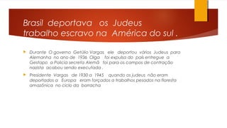 Brasil deportava os Judeus
trabalho escravo na América do sul .
 Durante O governo Getúlio Vargas ele deportou vários Judeus para
Alemanha no ano de 1936 Olga foi expulsa do país entregue a
Gestapo a Policia secreta Alemã foi para os campos de contração
nazista acabou sendo executada .
 Presidente Vargas de 1930 a 1945 quando os judeus não eram
deportados a Europa eram forçados a trabalhos pesados na floresta
amazônica no ciclo da borracha
 
