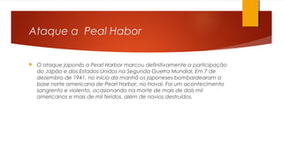 Ataque a Peal Habor
 O ataque japonês a Pearl Harbor marcou definitivamente a participação
do Japão e dos Estados Unidos na Segunda Guerra Mundial. Em 7 de
dezembro de 1941, no início da manhã os japoneses bombardearam a
base norte americana de Pearl Harbor, no Havaí. Foi um acontecimento
sangrento e violento, ocasionando na morte de mais de dois mil
americanos e mais de mil feridos, além de navios destruídos.
 