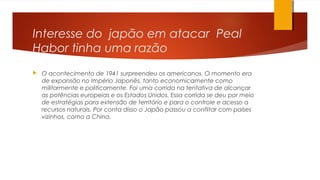 Interesse do japão em atacar Peal
Habor tinha uma razão
 O acontecimento de 1941 surpreendeu os americanos. O momento era
de expansão no Império Japonês, tanto economicamente como
militarmente e politicamente. Foi uma corrida na tentativa de alcançar
as potências europeias e os Estados Unidos. Essa corrida se deu por meio
de estratégias para extensão de território e para o controle e acesso a
recursos naturais. Por conta disso o Japão passou a conflitar com países
vizinhos, como a China.
 