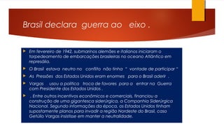 Brasil declara guerra ao eixo .
 Em fevereiro de 1942, submarinos alemães e italianos iniciaram o
torpedeamento de embarcações brasileiras no oceano Atlântico em
represália.
 O Brasil estava neutro no conflito não tinha “ vontade de participar “
 As Pressões dos Estados Unidos eram enormes para o Brasil aderir .
 Vargas usou a politica troca de favores para a entrar na Guerra
com Presidente dos Estados Unidos .
 , Entre outros incentivos econômicos e comerciais, financiou a
construção de uma gigantesca siderúrgica, a Companhia Siderúrgica
Nacional. Segundo informações da época, os Estados Unidos tinham
supostamente planos para invadir a região Nordeste do Brasil, caso
Getúlio Vargas insistisse em manter a neutralidade.
 