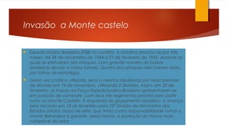 Invasão a Monte castelo
 Expedicionária Brasileira (FEB) no conflito. A batalha arrastou-se por três
meses, de 24 de novembro de 1944 a 21 de fevereiro de 1945, durante os
quais se efetuaram seis ataques, com grande número de baixas
brasileiras devido a vários fatores. Quatro dos ataques não tiveram êxito,
por falhas de estratégia.
 Desta vez a tática utilizada, seria a mesma idealizada por Mascarenhas
de Moraes em 19 de novembro, utilizando 2 divisões. Assim, em 20 de
fevereiro, as tropas da Força Expedicionária Brasileira apresentaram-se
em posição de combate, com seus três regimentos prontos para partir
rumo ao monte Castello. À esquerda do grupamento brasileiro, o avanço
seria iniciado em 18 de fevereiro pela 10ª Divisão de Montanha dos
Estados Unidos, tropa de elite, que tinha como responsabilidade tomar o
monte Belvedere e garantir, dessa forma, a proteção do flanco mais
vulnerável do setor
 