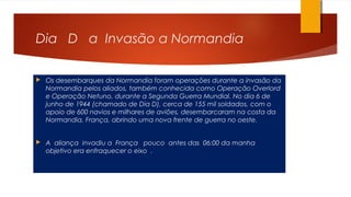 Dia D a Invasão a Normandia
 Os desembarques da Normandia foram operações durante a invasão da
Normandia pelos aliados, também conhecida como Operação Overlord
e Operação Netuno, durante a Segunda Guerra Mundial. No dia 6 de
junho de 1944 (chamado de Dia D), cerca de 155 mil soldados, com o
apoio de 600 navios e milhares de aviões, desembarcaram na costa da
Normandia, França, abrindo uma nova frente de guerra no oeste.
 A aliança invadiu a França pouco antes das 06:00 da manha
objetivo era enfraquecer o eixo .
 