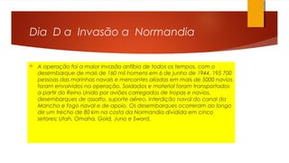 Dia D a Invasão a Normandia
 A operação foi a maior invasão anfíbia de todos os tempos, com o
desembarque de mais de 160 mil homens em 6 de junho de 1944. 195 700
pessoas das marinhas navais e mercantes aliadas em mais de 5000 navios
foram envolvidos na operação. Soldados e material foram transportados
a partir do Reino Unido por aviões carregados de tropas e navios,
desembarques de assalto, suporte aéreo, interdição naval do canal da
Mancha e fogo naval e de apoio. Os desembarques ocorreram ao longo
de um trecho de 80 km na costa da Normandia dividida em cinco
setores: Utah, Omaha, Gold, Juno e Sword.
 